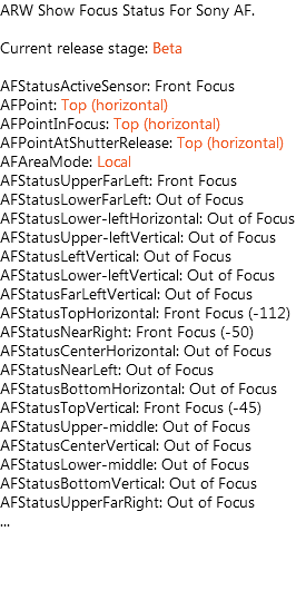 ARW Show Focus Status For Sony AF. Current release stage: Beta AFStatusActiveSensor: Front Focus AFPoint: Top (horizontal) AFPointInFocus: Top (horizontal) AFPointAtShutterRelease: Top (horizontal) AFAreaMode: Local AFStatusUpperFarLeft: Front Focus AFStatusLowerFarLeft: Out of Focus AFStatusLower-leftHorizontal: Out of Focus AFStatusUpper-leftVertical: Out of Focus AFStatusLeftVertical: Out of Focus AFStatusLower-leftVertical: Out of Focus AFStatusFarLeftVertical: Out of Focus AFStatusTopHorizontal: Front Focus (-112) AFStatusNearRight: Front Focus (-50) AFStatusCenterHorizontal: Out of Focus AFStatusNearLeft: Out of Focus AFStatusBottomHorizontal: Out of Focus AFStatusTopVertical: Front Focus (-45) AFStatusUpper-middle: Out of Focus AFStatusCenterVertical: Out of Focus AFStatusLower-middle: Out of Focus AFStatusBottomVertical: Out of Focus AFStatusUpperFarRight: Out of Focus ...